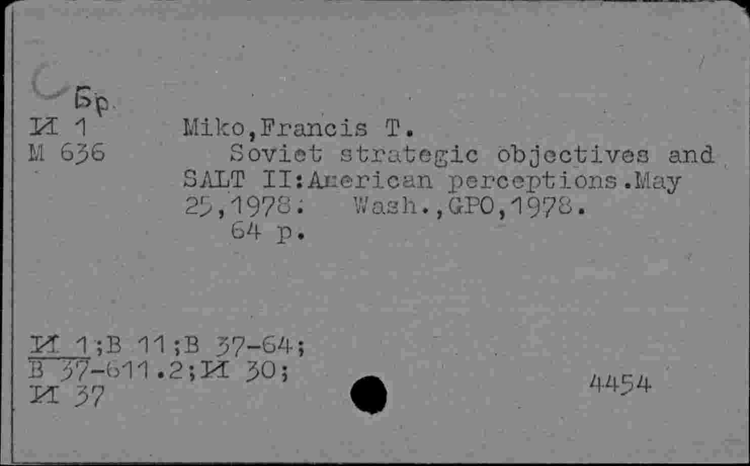 ﻿bp.
M 636
Miko,Francis T.
Soviet strategic objectives and SALT IIsAnerican perceptions.May 25/1978. Wash.,GPO,1978.
64 p.
Pf T;B 11;B 37-64; £37-611.2; PL 30;
M 37
4434